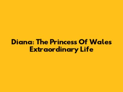 Diana: The Princess Of Wales' Extraordinary Life