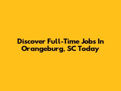 Discover Full-Time Jobs In Orangeburg, SC Today
