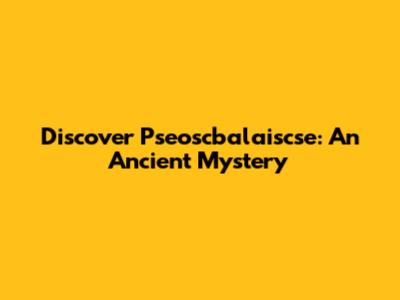 Discover Pseoscbalaiscse: An Ancient Mystery