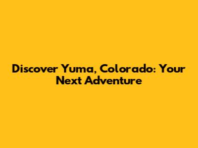 Discover Yuma, Colorado: Your Next Adventure