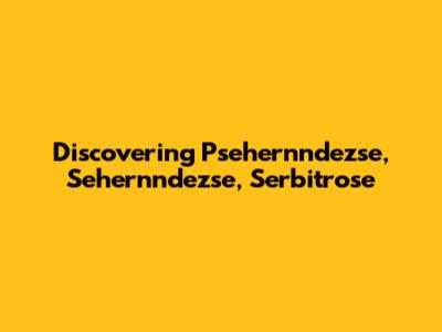 Discovering Psehernndezse, Sehernndezse, Serbitrose