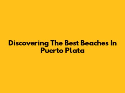 Discovering The Best Beaches In Puerto Plata
