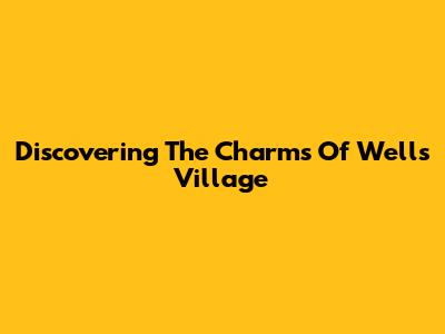 Discovering The Charms Of Wells Village