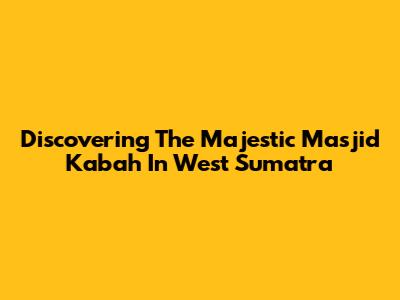 Discovering The Majestic Masjid Ka'bah In West Sumatra