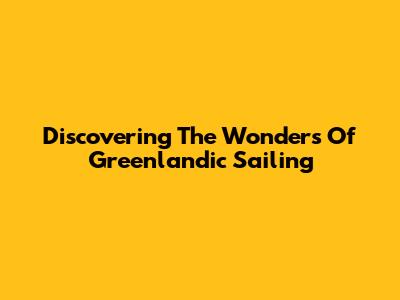 Discovering The Wonders Of Greenlandic Sailing