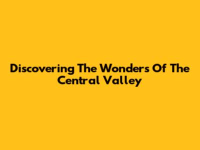 Discovering The Wonders Of The Central Valley
