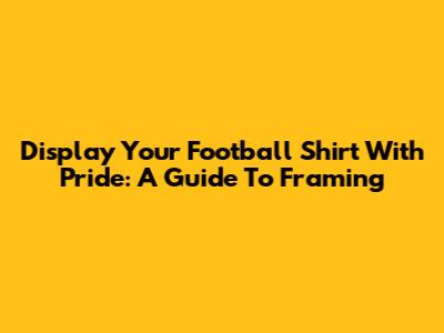 Display Your Football Shirt With Pride: A Guide To Framing