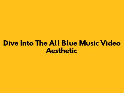 Dive Into The All Blue Music Video Aesthetic