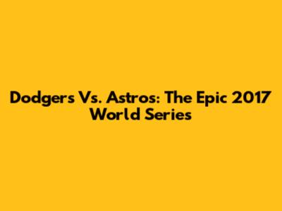 Dodgers Vs. Astros: The Epic 2017 World Series