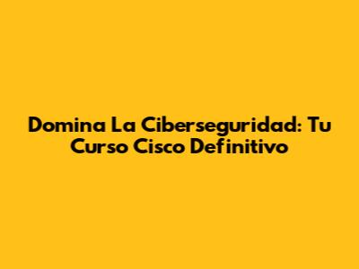 Domina La Ciberseguridad: Tu Curso Cisco Definitivo