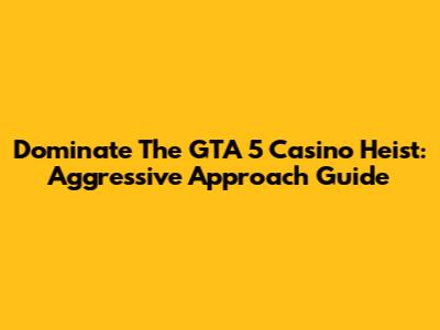 Dominate The GTA 5 Casino Heist: Aggressive Approach Guide