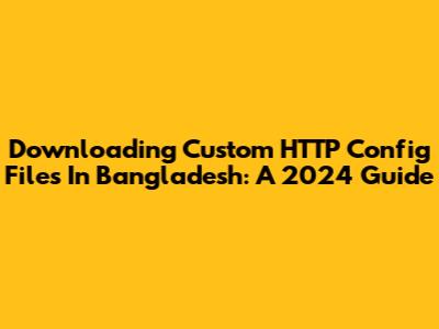 Downloading Custom HTTP Config Files In Bangladesh: A 2024 Guide