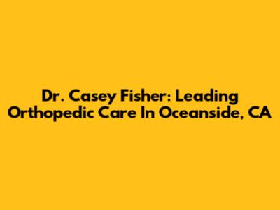 Dr. Casey Fisher: Leading Orthopedic Care In Oceanside, CA