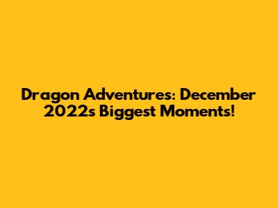 Dragon Adventures: December 2022's Biggest Moments!