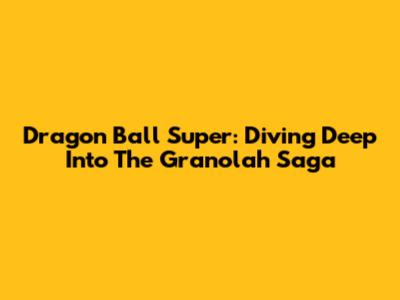 Dragon Ball Super: Diving Deep Into The Granolah Saga