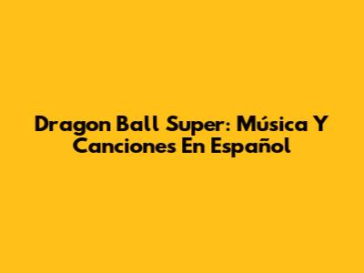 Dragon Ball Super: Música Y Canciones En Español