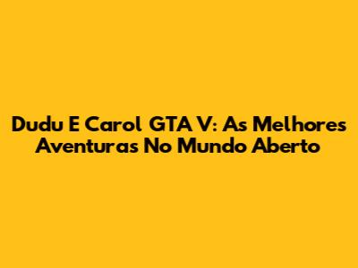 Dudu E Carol GTA V: As Melhores Aventuras No Mundo Aberto