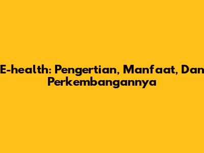 E-health: Pengertian, Manfaat, Dan Perkembangannya