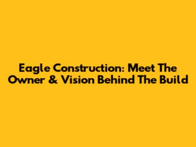 Eagle Construction: Meet The Owner & Vision Behind The Build