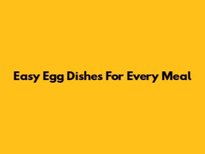 Easy Egg Dishes For Every Meal