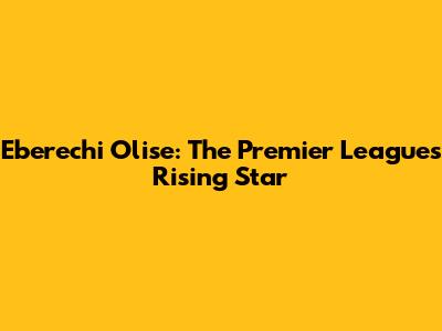 Eberechi Olise: The Premier League's Rising Star