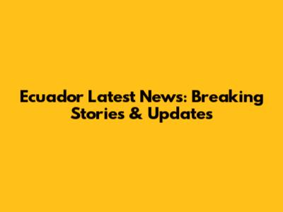 Ecuador Latest News: Breaking Stories & Updates