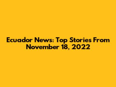 Ecuador News: Top Stories From November 18, 2022
