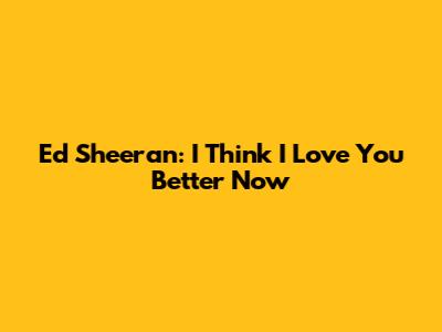 Ed Sheeran: "I Think I Love You Better Now"