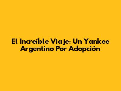 El Increíble Viaje: Un Yankee Argentino Por Adopción