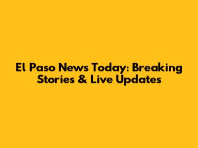 El Paso News Today: Breaking Stories & Live Updates