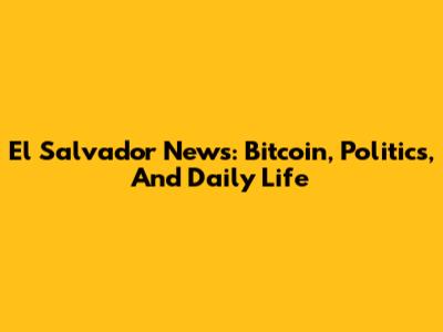 El Salvador News: Bitcoin, Politics, And Daily Life
