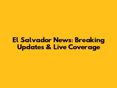 El Salvador News: Breaking Updates & Live Coverage