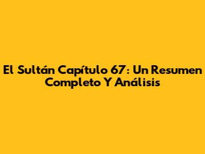 El Sultán Capítulo 67: Un Resumen Completo Y Análisis