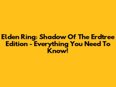 Elden Ring: Shadow Of The Erdtree Edition - Everything You Need To Know!