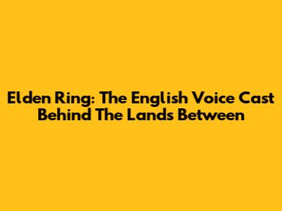 Elden Ring: The English Voice Cast Behind The Lands Between