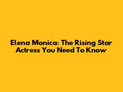 Elena Monica: The Rising Star Actress You Need To Know