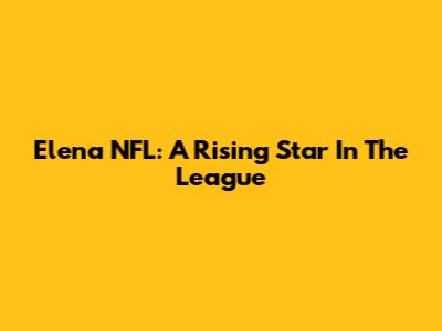 Elena NFL: A Rising Star In The League