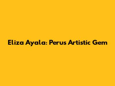 Eliza Ayala: Peru's Artistic Gem