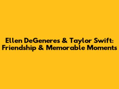 Ellen DeGeneres & Taylor Swift: Friendship & Memorable Moments