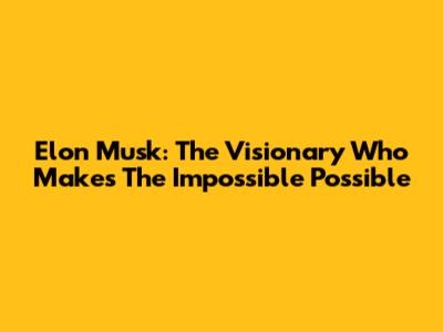 Elon Musk: The Visionary Who Makes The Impossible Possible