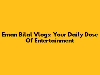 Eman Bilal Vlogs: Your Daily Dose Of Entertainment