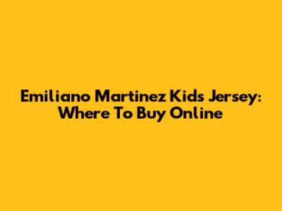 Emiliano Martinez Kids Jersey: Where To Buy Online