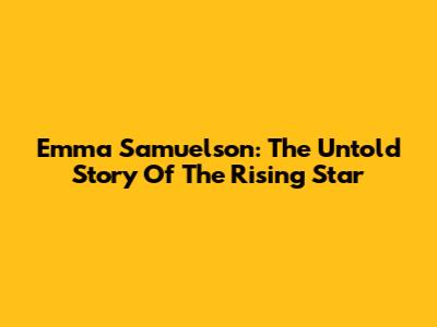 Emma Samuelson: The Untold Story Of The Rising Star