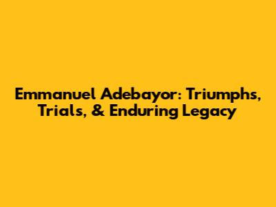 Emmanuel Adebayor: Triumphs, Trials, & Enduring Legacy