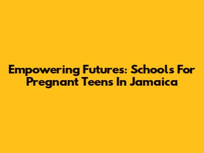 Empowering Futures: Schools For Pregnant Teens In Jamaica