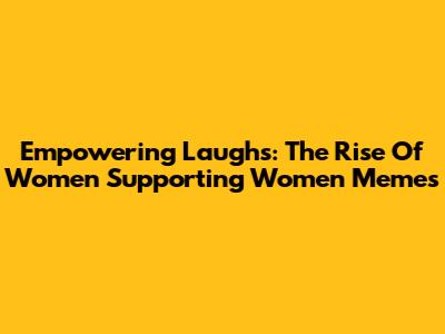 Empowering Laughs: The Rise Of Women Supporting Women Memes