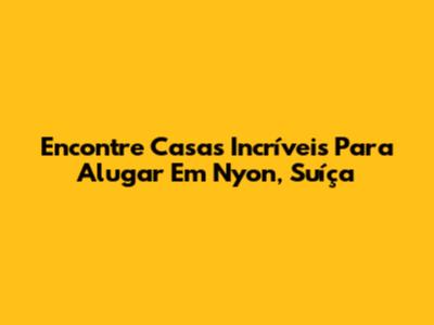 Encontre Casas Incríveis Para Alugar Em Nyon, Suíça