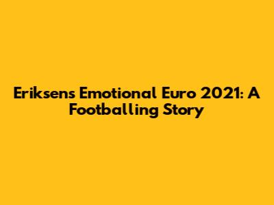 Eriksen's Emotional Euro 2021: A Footballing Story