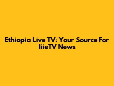 Ethiopia Live TV: Your Source For IiieTV News