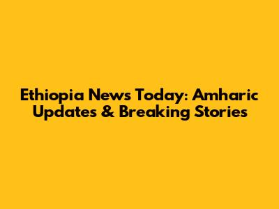 Ethiopia News Today: Amharic Updates & Breaking Stories